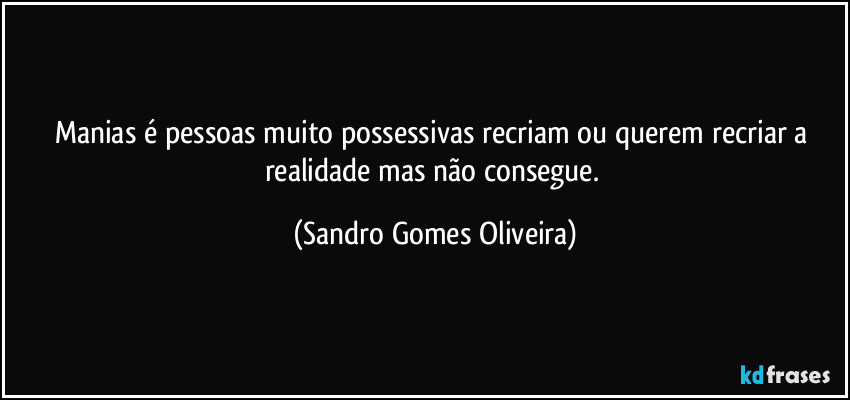 Manias é pessoas muito possessivas recriam ou querem recriar a realidade mas não consegue. (Sandro Gomes Oliveira)