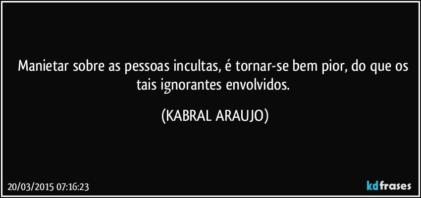 Manietar sobre as pessoas incultas, é tornar-se bem pior, do que os tais ignorantes envolvidos. (KABRAL ARAUJO)