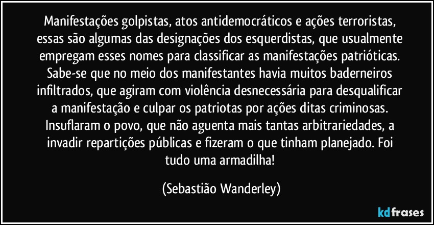 Manifestações golpistas, atos antidemocráticos e ações terroristas, essas são algumas das designações dos esquerdistas, que usualmente empregam esses nomes para classificar as manifestações patrióticas. 
Sabe-se que no meio dos manifestantes havia muitos baderneiros infiltrados, que agiram com violência desnecessária para desqualificar a manifestação e culpar os patriotas por ações ditas criminosas. 
Insuflaram o povo, que não aguenta mais tantas arbitrariedades, a invadir repartições públicas e fizeram o que tinham planejado. Foi tudo uma armadilha! (Sebastião Wanderley)