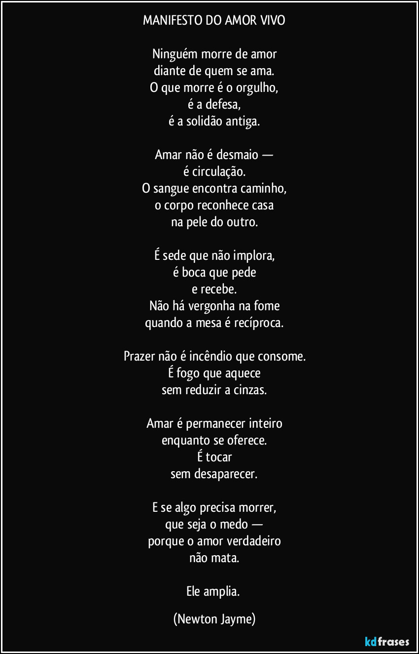 MANIFESTO DO AMOR VIVO

Ninguém morre de amor
diante de quem se ama.
O que morre é o orgulho,
é a defesa,
é a solidão antiga.

Amar não é desmaio —
é circulação.
O sangue encontra caminho,
o corpo reconhece casa
na pele do outro.

É sede que não implora,
é boca que pede
e recebe.
Não há vergonha na fome
quando a mesa é recíproca.

Prazer não é incêndio que consome.
É fogo que aquece
sem reduzir a cinzas.

Amar é permanecer inteiro
enquanto se oferece.
É tocar
sem desaparecer.

E se algo precisa morrer,
que seja o medo —
porque o amor verdadeiro
não mata.

Ele amplia. (Newton Jayme)