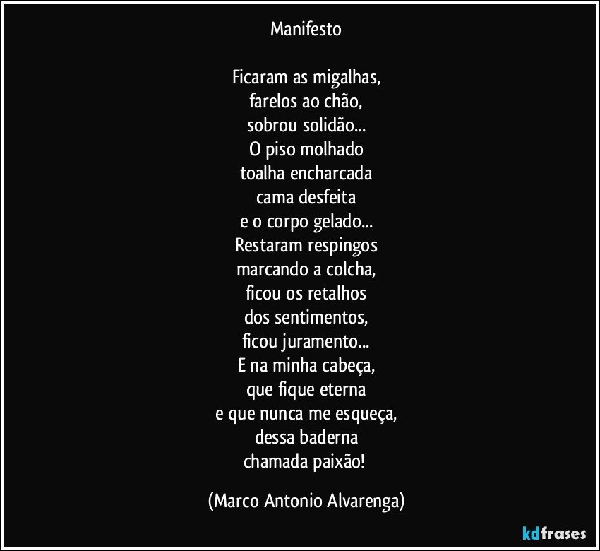 Manifesto

Ficaram as migalhas,
farelos ao chão,
sobrou solidão...
O piso molhado
toalha encharcada
cama desfeita
e o corpo gelado...
Restaram respingos
marcando a colcha,
ficou os retalhos
dos sentimentos,
ficou juramento...
E na minha cabeça,
que fique eterna
e que nunca me esqueça,
dessa baderna
chamada paixão! (Marco Antonio Alvarenga)