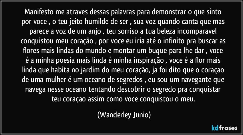 Manifesto me atraves dessas palavras para demonstrar o que sinto por voce , o teu jeito humilde de ser , sua voz quando canta que mas parece a voz de um anjo , teu sorriso a tua beleza incomparavel conquistou meu coração , por voce eu iria até o infinito pra buscar as flores mais lindas do mundo e montar um buque  para lhe dar , voce é a minha poesia mais linda é minha inspiração , voce é a flor mais linda que habita no jardim do meu coração, ja foi dito que o coraçao de uma mulher é um oceano de segredos , eu sou um navegante que navega nesse oceano tentando descobrir o segredo pra conquistar teu coraçao assim como voce conquistou o meu. (Wanderley Junio)
