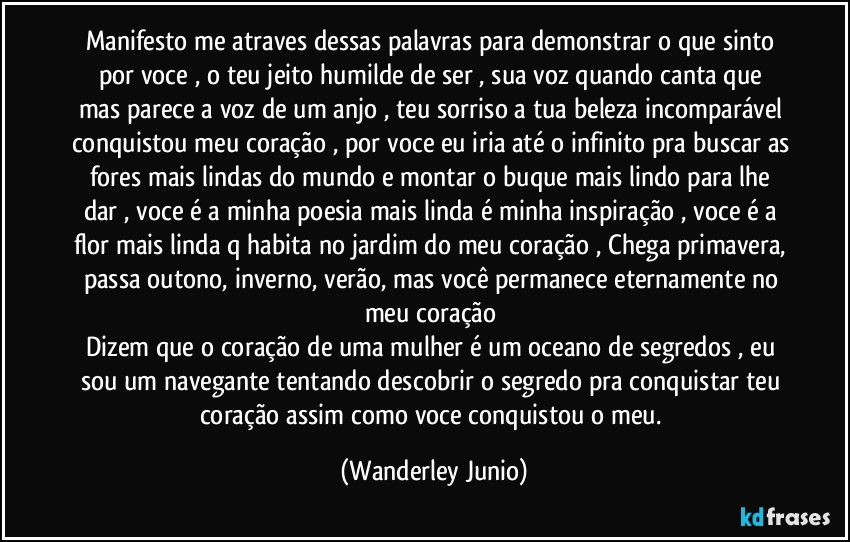 Manifesto me atraves dessas palavras para demonstrar o que sinto por voce , o teu jeito humilde de ser , sua voz quando canta que mas parece a voz de um anjo , teu sorriso a tua beleza incomparável conquistou meu coração , por voce eu iria até o infinito pra buscar as fores mais lindas do mundo e montar o buque mais lindo para lhe dar , voce é a minha poesia mais linda é minha inspiração , voce é a flor mais linda q habita no jardim do meu coração , Chega primavera, passa outono, inverno, verão, mas você permanece eternamente no meu coração
Dizem que o coração de uma mulher é um oceano de segredos , eu sou um navegante tentando descobrir o segredo pra conquistar teu coração assim como voce conquistou o meu. (Wanderley Junio)