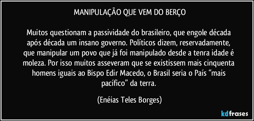 MANIPULAÇÃO QUE VEM DO BERÇO

Muitos questionam a passividade do brasileiro, que engole década após década um insano governo. Políticos dizem, reservadamente, que manipular um povo que já foi manipulado desde a tenra idade é moleza. Por isso muitos asseveram que se existissem mais cinquenta homens iguais ao Bispo Edir Macedo, o Brasil seria o País “mais pacífico” da terra. (Enéias Teles Borges)