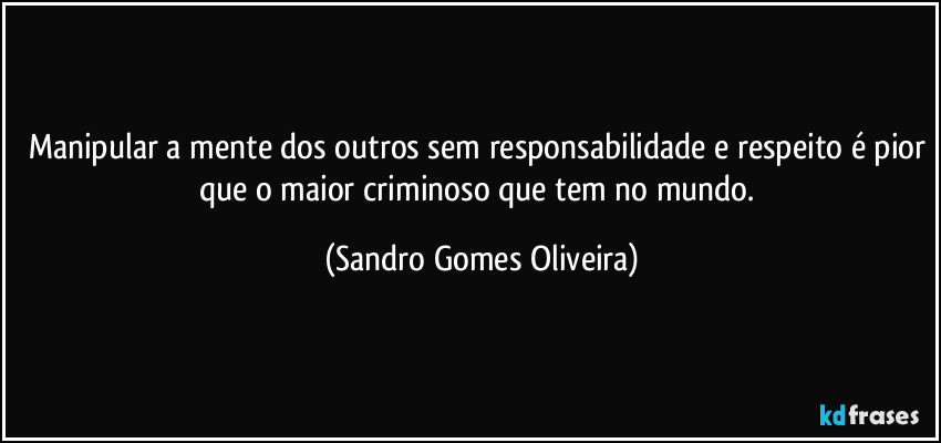 Manipular a mente dos outros sem responsabilidade e respeito é pior que o maior criminoso que tem no mundo. (Sandro Gomes Oliveira)