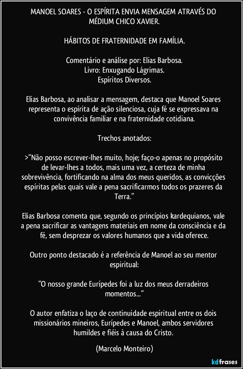 MANOEL SOARES - O ESPÍRITA ENVIA MENSAGEM ATRAVÉS DO MÉDIUM CHICO XAVIER.

HÁBITOS DE FRATERNIDADE EM FAMÍLIA.

Comentário e análise por: Elias Barbosa.
Livro: Enxugando Lágrimas.
Espíritos Diversos.

Elias Barbosa, ao analisar a mensagem, destaca que Manoel Soares representa o espírita de ação silenciosa, cuja fé se expressava na convivência familiar e na fraternidade cotidiana.

Trechos anotados:

>“Não posso escrever-lhes muito, hoje; faço-o apenas no propósito de levar-lhes a todos, mais uma vez, a certeza de minha sobrevivência, fortificando na alma dos meus queridos, as convicções espíritas pelas quais vale a pena sacrificarmos todos os prazeres da Terra.”

Elias Barbosa comenta que, segundo os princípios kardequianos, vale a pena sacrificar as vantagens materiais em nome da consciência e da fé, sem desprezar os valores humanos que a vida oferece.

Outro ponto destacado é a referência de Manoel ao seu mentor espiritual:

“O nosso grande Eurípedes foi a luz dos meus derradeiros momentos...”

O autor enfatiza o laço de continuidade espiritual entre os dois missionários mineiros, Eurípedes e Manoel, ambos servidores humildes e fiéis à causa do Cristo. (Marcelo Monteiro)