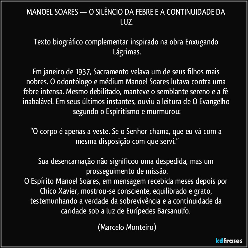 MANOEL SOARES — O SILÊNCIO DA FEBRE E A CONTINUIDADE DA LUZ.
Texto biográfico complementar inspirado na obra Enxugando Lágrimas.
Em janeiro de 1937, Sacramento velava um de seus filhos mais nobres. O odontólogo e médium Manoel Soares lutava contra uma febre intensa. Mesmo debilitado, manteve o semblante sereno e a fé inabalável. Em seus últimos instantes, ouviu a leitura de O Evangelho segundo o Espiritismo e murmurou:
“O corpo é apenas a veste. Se o Senhor chama, que eu vá com a mesma disposição com que servi.”
Sua desencarnação não significou uma despedida, mas um prosseguimento de missão.
O Espírito Manoel Soares, em mensagem recebida meses depois por Chico Xavier, mostrou-se consciente, equilibrado e grato, testemunhando a verdade da sobrevivência e a continuidade da caridade sob a luz de Eurípedes Barsanulfo. (Marcelo Monteiro)