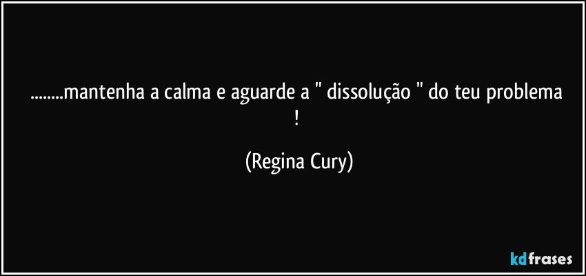 ...mantenha a calma  e aguarde a   " dissolução "  do teu problema ! (Regina Cury)