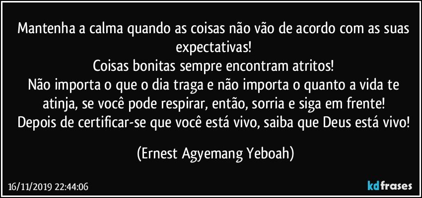 Mantenha a calma quando as coisas não vão de acordo com as suas expectativas! 
Coisas bonitas sempre encontram atritos! 
Não importa o que o dia traga e não importa o quanto a vida te atinja, se você pode respirar, então, sorria e siga em frente! 
Depois de certificar-se que você está vivo, saiba que Deus está vivo! (Ernest Agyemang Yeboah)