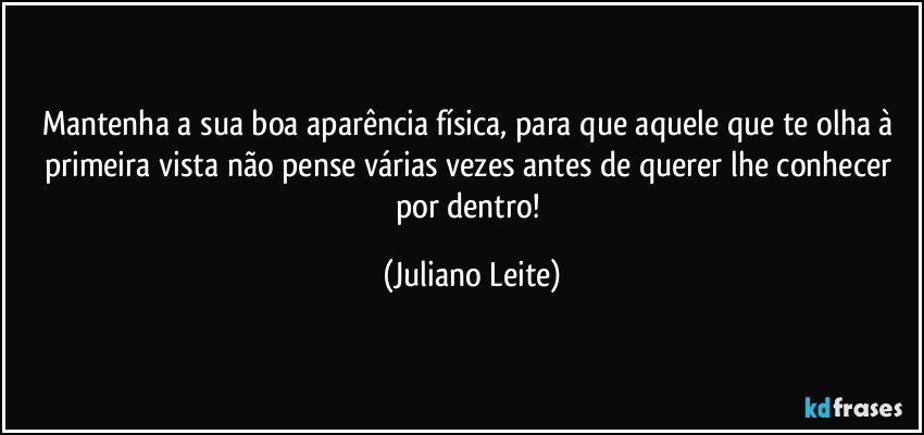 Mantenha a sua boa aparência física, para que aquele que te olha à primeira vista não pense várias vezes antes de querer lhe conhecer por dentro! (Juliano Leite)