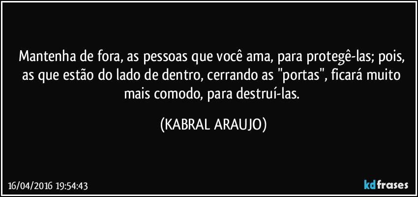 Mantenha de fora, as pessoas que você ama, para protegê-las; pois, as que estão do lado de dentro, cerrando as "portas", ficará muito mais comodo, para destruí-las. (KABRAL ARAUJO)