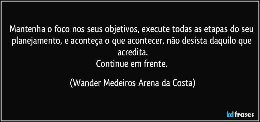 Mantenha o foco nos seus objetivos, execute todas as etapas do seu planejamento, e aconteça o que acontecer, não desista daquilo que acredita.
Continue em frente. (Wander Medeiros Arena da Costa)