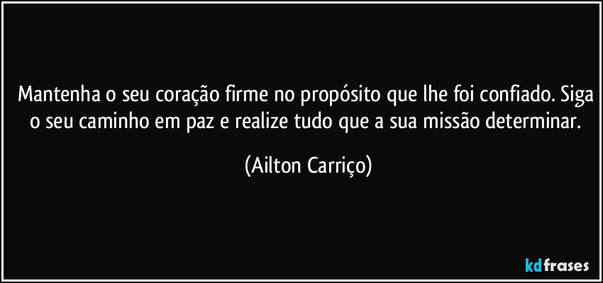 Mantenha o seu coração firme no propósito que lhe foi confiado. Siga o seu caminho em paz e realize  tudo que a sua missão determinar. (Ailton Carriço)