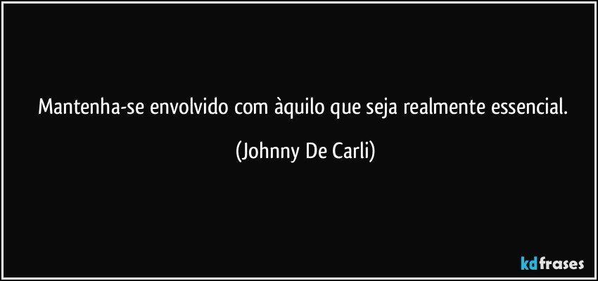 Mantenha-se envolvido com àquilo que seja realmente essencial. (Johnny De Carli)