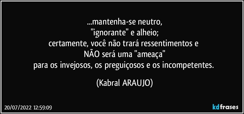 ...mantenha-se neutro,
"ignorante" e alheio;
certamente, você não trará ressentimentos e 
NÃO será uma "ameaça"
para os invejosos, os preguiçosos e os incompetentes. (KABRAL ARAUJO)