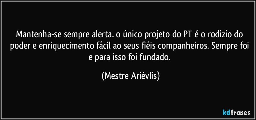 Mantenha-se sempre alerta. o único projeto do PT é o rodizio do poder e enriquecimento fácil ao seus fiéis companheiros. Sempre foi e para isso foi fundado. (Mestre Ariévlis)