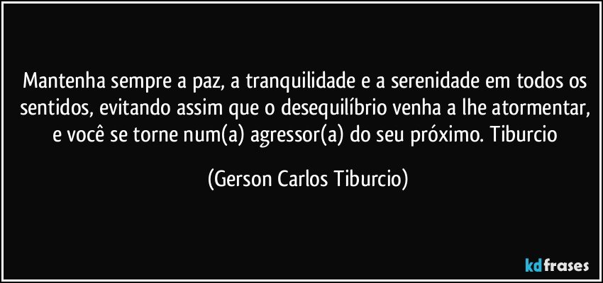 Mantenha sempre a paz, a tranquilidade e a serenidade em todos os sentidos, evitando assim que o desequilíbrio venha a lhe atormentar, e você se torne num(a) agressor(a) do seu próximo. Tiburcio (Gerson Carlos Tiburcio)