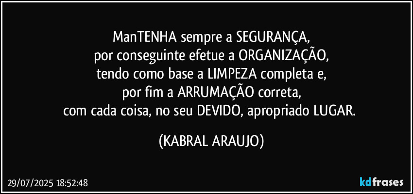 ManTENHA sempre a SEGURANÇA,
por conseguinte efetue a ORGANIZAÇÃO,
tendo como base a LIMPEZA completa e,
por fim a ARRUMAÇÃO correta,
com cada coisa, no seu DEVIDO, apropriado LUGAR. (KABRAL ARAUJO)