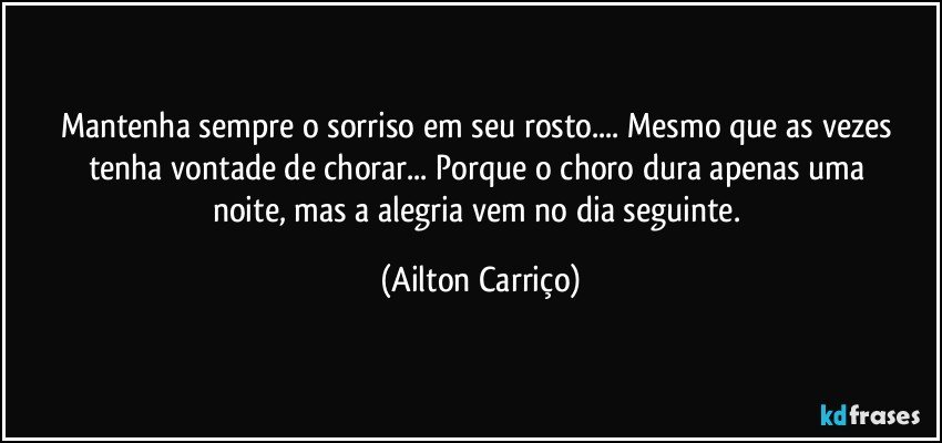 Mantenha  sempre  o  sorriso  em  seu rosto... Mesmo que  as  vezes  tenha  vontade  de  chorar... Porque  o   choro  dura  apenas  uma  noite,  mas  a  alegria  vem no dia seguinte. (Ailton Carriço)