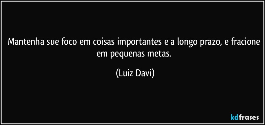 Mantenha sue foco em coisas importantes e a longo prazo, e fracione em pequenas metas. (Luiz Davi)