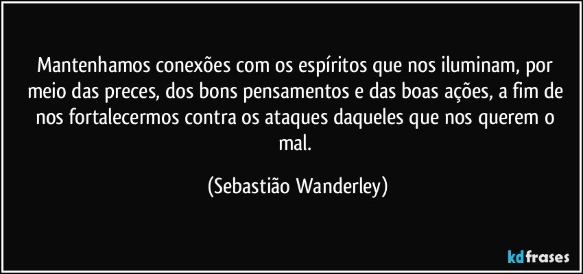 Mantenhamos conexões com os espíritos que nos iluminam, por meio das preces, dos bons pensamentos e das boas ações, a fim de nos fortalecermos contra os ataques daqueles que nos querem o mal. (Sebastião Wanderley)