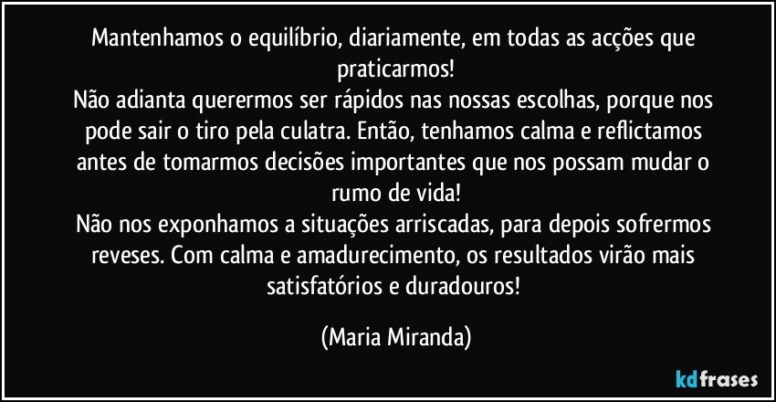 Mantenhamos o equilíbrio, diariamente, em todas as acções que praticarmos!
Não adianta querermos ser rápidos nas nossas escolhas, porque nos pode sair o tiro pela culatra. Então, tenhamos calma e reflictamos antes de tomarmos decisões importantes que nos possam mudar o rumo de vida!
Não nos exponhamos a situações arriscadas, para depois sofrermos reveses. Com calma e amadurecimento, os resultados virão mais satisfatórios e duradouros! (Maria Miranda)