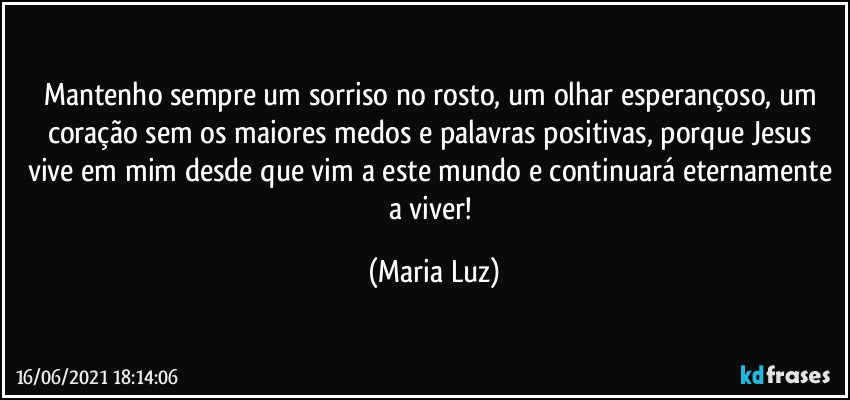 Mantenho sempre um sorriso no rosto, um olhar esperançoso, um coração sem os maiores medos e palavras positivas, porque Jesus  vive em mim desde que vim a este mundo e continuará eternamente a viver! (Maria Luz)