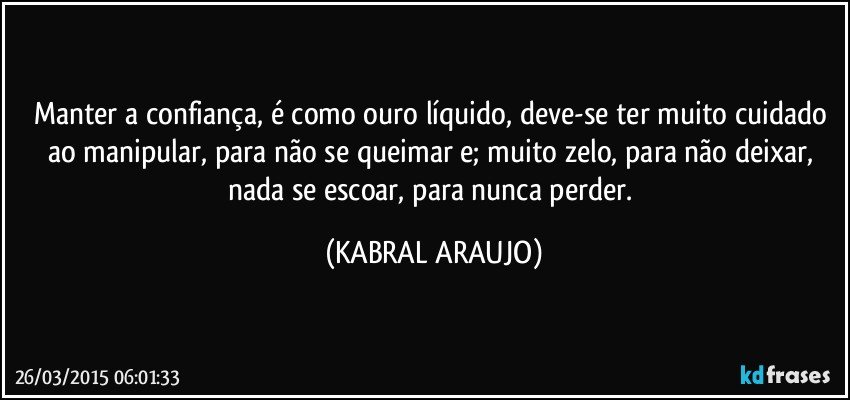 Manter a confiança, é como ouro líquido, deve-se ter muito cuidado ao manipular, para não se queimar e; muito zelo, para não deixar, nada se escoar, para nunca perder. (KABRAL ARAUJO)