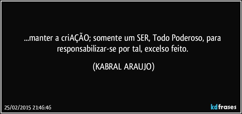 ...manter a criAÇÃO; somente um SER, Todo Poderoso, para responsabilizar-se por tal, excelso feito. (KABRAL ARAUJO)