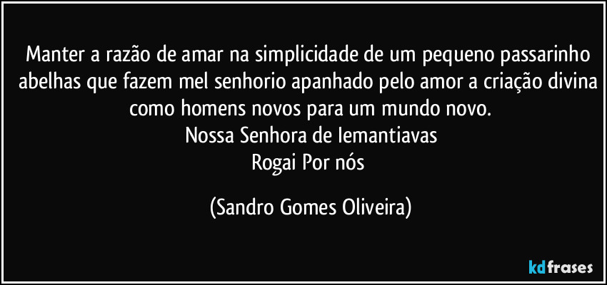 Manter a razão de amar na simplicidade de um pequeno passarinho abelhas que fazem mel senhorio apanhado pelo amor a criação divina como homens novos para um mundo novo.
Nossa Senhora de Iemantiavas
Rogai Por nós (Sandro Gomes Oliveira)