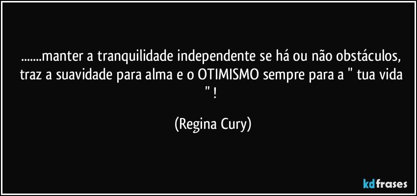 ...manter  a tranquilidade independente se há ou não obstáculos,   traz a suavidade para alma  e  o OTIMISMO sempre para a " tua vida "  ! (Regina Cury)