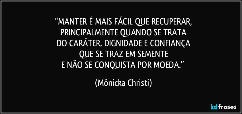 “MANTER É MAIS FÁCIL QUE RECUPERAR,
PRINCIPALMENTE QUANDO SE TRATA
DO CARÁTER, DIGNIDADE E CONFIANÇA
QUE SE TRAZ EM SEMENTE
E NÃO SE CONQUISTA POR MOEDA.” (Mônicka Christi)