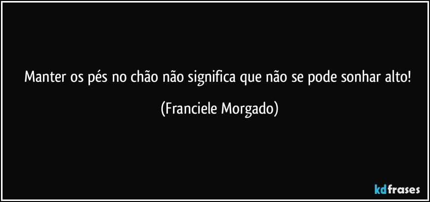 Manter os pés no chão não significa que não se pode sonhar alto! (Franciele Morgado)