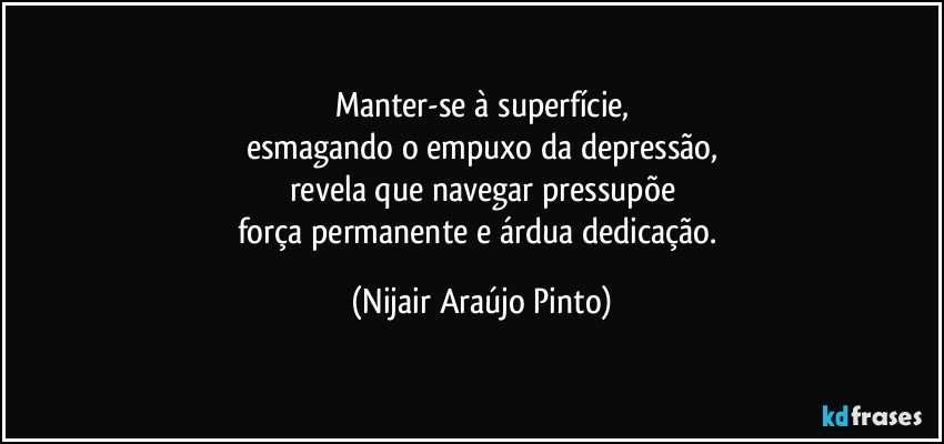 Manter-se à superfície,
esmagando o empuxo da depressão,
revela que navegar pressupõe
força permanente e árdua dedicação. (Nijair Araújo Pinto)