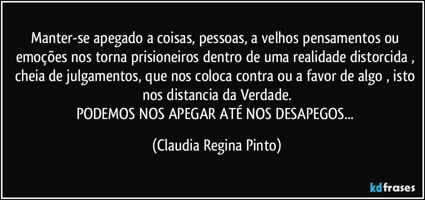 Manter-se apegado a coisas, pessoas, a velhos pensamentos ou emoções nos torna prisioneiros dentro de uma realidade distorcida , cheia de julgamentos, que nos coloca contra ou a favor de algo , isto nos distancia da Verdade.
PODEMOS NOS APEGAR ATÉ NOS DESAPEGOS... (Claudia Regina Pinto)