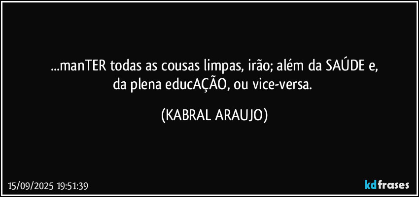 ...manTER todas as cousas limpas, irão; além da SAÚDE e,
da plena educAÇÃO, ou vice-versa. (KABRAL ARAUJO)