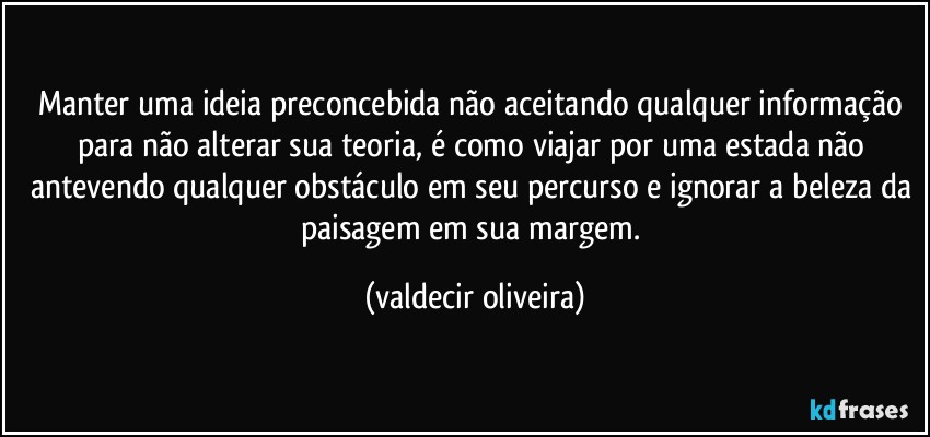 Manter uma ideia preconcebida não aceitando qualquer informação para não alterar sua teoria, é como viajar por uma estada não antevendo qualquer obstáculo em seu percurso e ignorar a beleza da paisagem em sua margem. (valdecir oliveira)