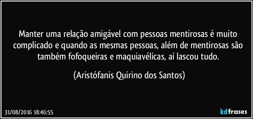 Manter uma relação amigável com pessoas mentirosas é muito complicado e quando as mesmas pessoas, além de mentirosas são também fofoqueiras e maquiavélicas, aí lascou tudo. (Aristófanis Quirino dos Santos)