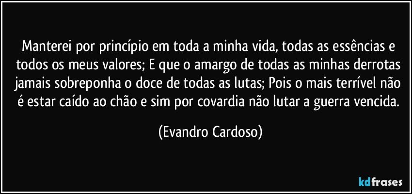 Manterei por princípio em toda a minha vida, todas as essências e todos os meus valores; E que o amargo de todas as minhas derrotas jamais sobreponha o doce de todas as lutas; Pois o mais terrível não é estar caído ao chão e sim por covardia não lutar a guerra vencida. (Evandro Cardoso)