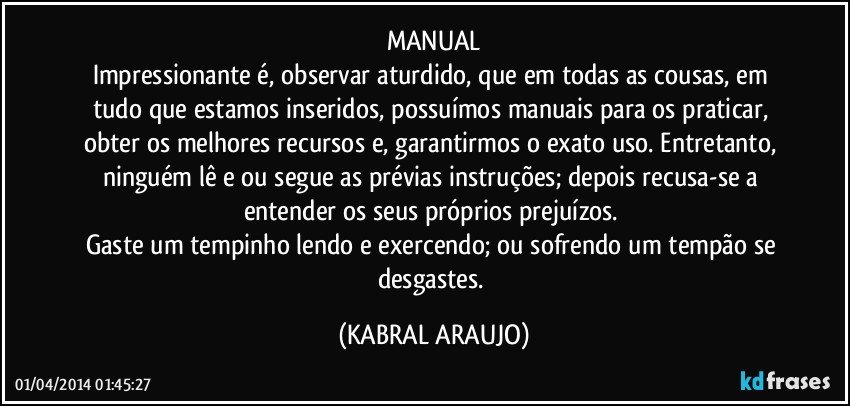 MANUAL
Impressionante é, observar aturdido, que em todas as cousas, em tudo que estamos inseridos, possuímos manuais para os praticar, obter os melhores recursos e, garantirmos o exato uso. Entretanto, ninguém lê e/ou segue as prévias instruções; depois recusa-se a entender os seus próprios prejuízos. 
Gaste um tempinho lendo e exercendo; ou sofrendo um tempão se desgastes. (KABRAL ARAUJO)