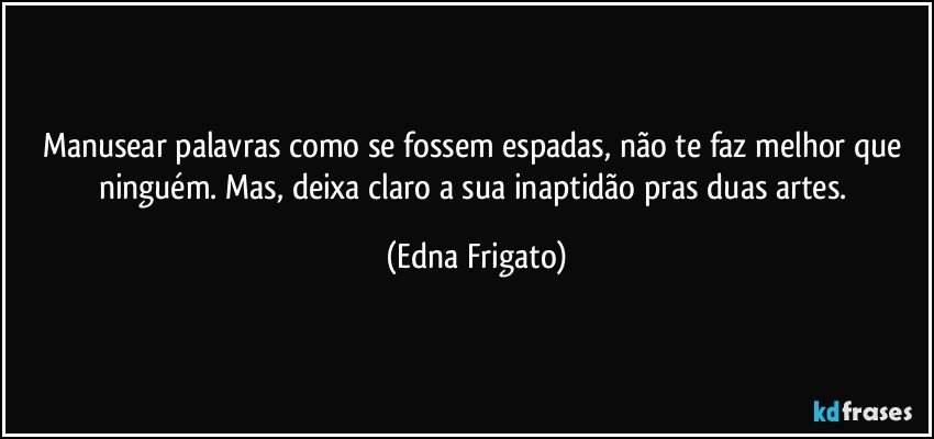 Manusear palavras como se fossem espadas,  não te faz melhor que ninguém. Mas, deixa claro a sua inaptidão pras duas artes. (Edna Frigato)