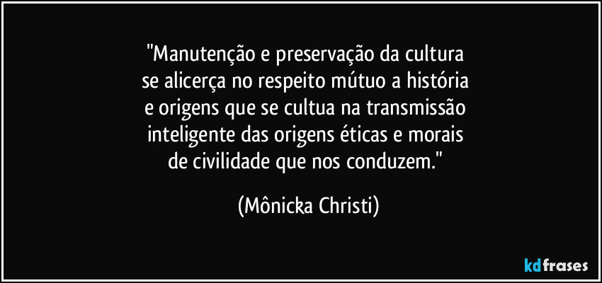 "Manutenção e preservação da cultura 
se alicerça no respeito mútuo a história 
e origens que se cultua na transmissão 
inteligente das origens éticas e morais 
de civilidade que nos conduzem." (Mônicka Christi)