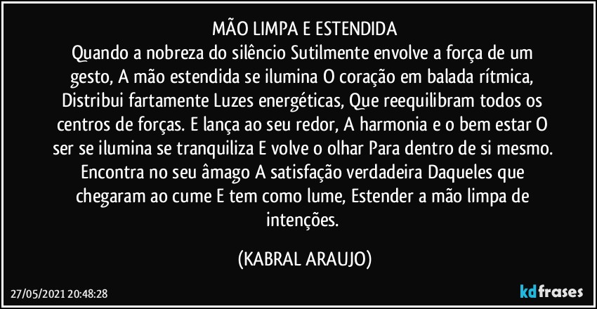 MÃO LIMPA E ESTENDIDA
Quando a nobreza do silêncio Sutilmente envolve a força de um gesto, A mão estendida se ilumina O coração em balada rítmica, Distribui fartamente Luzes energéticas, Que reequilibram todos os centros de forças. E lança ao seu redor, A harmonia e o bem estar O ser se ilumina se tranquiliza E volve o olhar Para dentro de si mesmo. Encontra no seu âmago A satisfação verdadeira Daqueles que chegaram ao cume E tem como lume, Estender a mão limpa de intenções. (KABRAL ARAUJO)