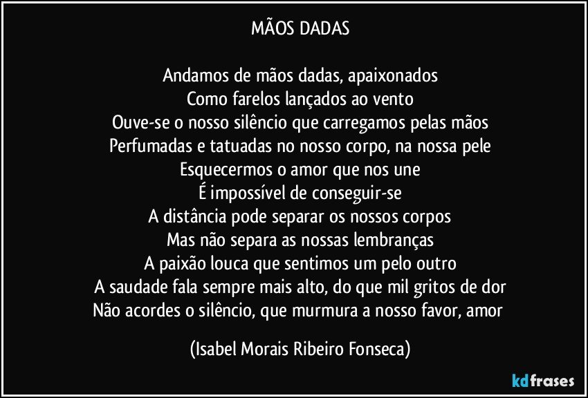 MÃOS DADAS

Andamos de mãos dadas, apaixonados
Como farelos lançados ao vento
Ouve-se o nosso silêncio que carregamos pelas mãos
Perfumadas e tatuadas no nosso corpo, na nossa pele
Esquecermos o amor que nos une
É impossível de conseguir-se
A distância pode separar os nossos corpos
Mas não separa as nossas lembranças
A paixão louca que sentimos um pelo outro
A saudade fala sempre mais alto, do que mil gritos de dor
Não acordes o silêncio, que murmura a nosso favor, amor (Isabel Morais Ribeiro Fonseca)