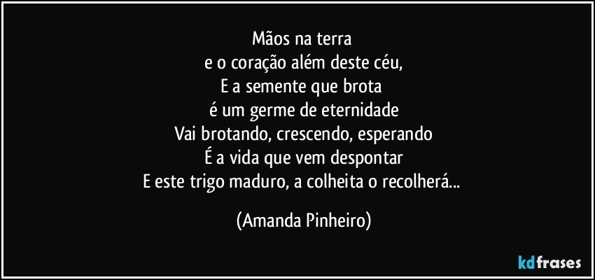 Mãos na terra 
e o coração além deste céu,
E a semente que brota 
é um germe de eternidade
Vai brotando, crescendo, esperando
É a vida que vem despontar
E este trigo maduro, a colheita o recolherá... (Amanda Pinheiro)