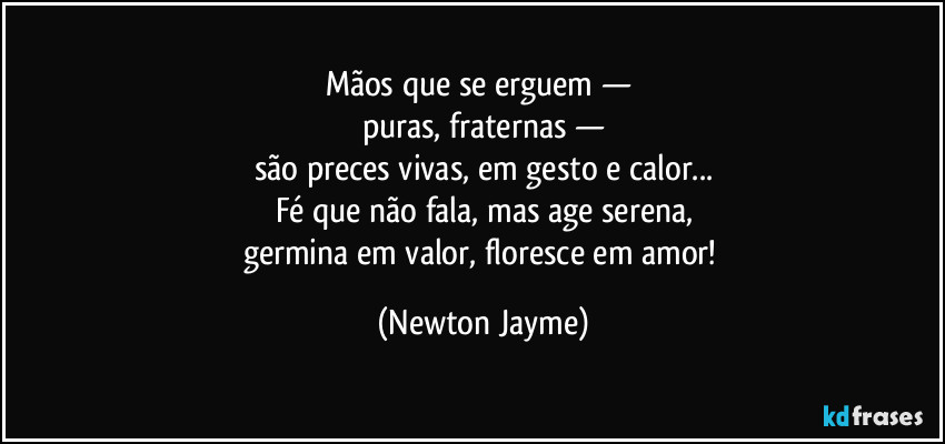 Mãos que se erguem — 
puras, fraternas —
são preces vivas, em gesto e calor...
Fé que não fala, mas age serena,
germina em valor, floresce em amor! (Newton Jayme)