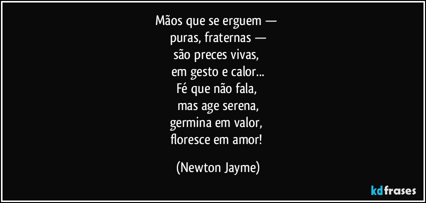 Mãos que se erguem — 
puras, fraternas —
são preces vivas, 
em gesto e calor...
Fé que não fala, 
mas age serena,
germina em valor, 
floresce em amor! (Newton Jayme)