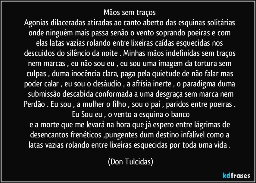 Mãos sem traços
Agonias dilaceradas atiradas ao canto aberto das esquinas solitárias onde ninguém mais passa senão o vento soprando poeiras e com elas latas vazias rolando entre lixeiras caídas esquecidas nos descuidos do silêncio da noite . Minhas mãos indefinidas sem traços nem marcas , eu não sou eu , eu sou uma imagem da tortura sem culpas , duma inocência clara, paga pela quietude de não falar mas poder calar , eu sou o desáudio , a afrísia inerte , o paradigma duma submissão descabida conformada a uma desgraça sem marca nem
Perdão . Eu sou , a mulher o filho , sou o pai , paridos entre poeiras . Eu Sou eu , o vento a esquina o banco
e a morte que me levará na hora que já espero entre lágrimas de desencantos frenéticos ,pungentes dum destino infalível como a latas vazias rolando entre lixeiras esquecidas por toda uma vida . (Don Tulcidas)