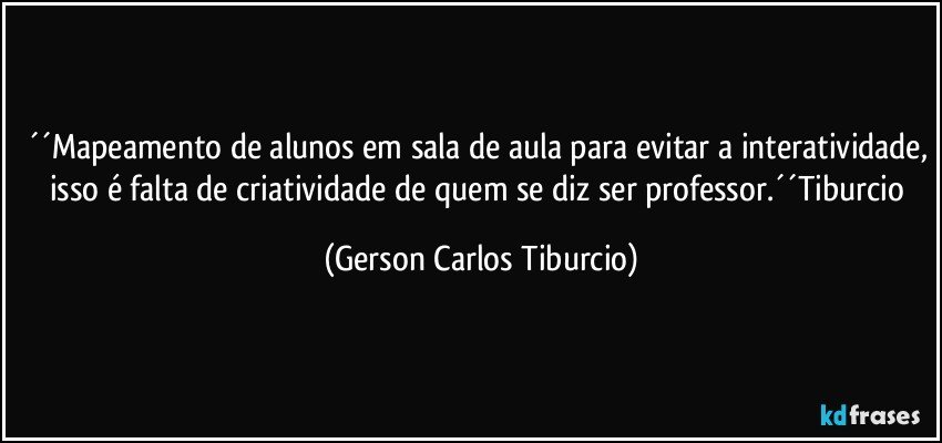 ´´Mapeamento de alunos em sala de aula para evitar a interatividade, isso é falta de criatividade de quem se diz ser professor.´´Tiburcio (Gerson Carlos Tiburcio)