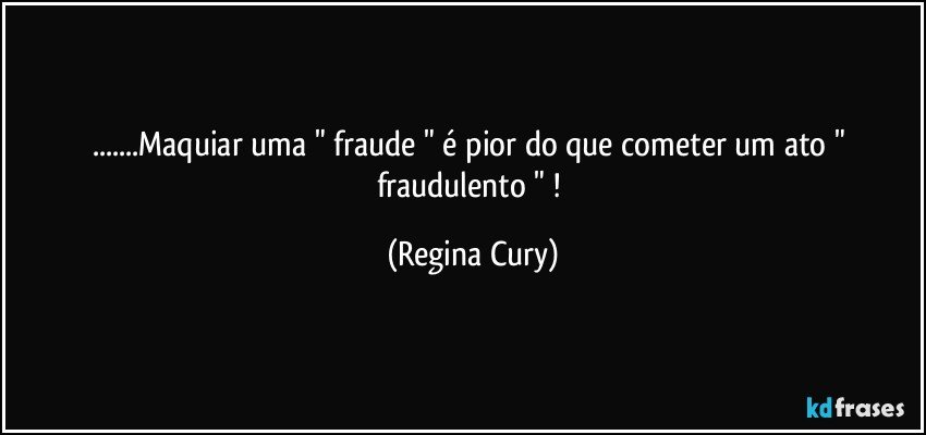 ...Maquiar uma " fraude " é pior do que cometer um ato " fraudulento " ! (Regina Cury)